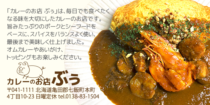 「カレーのお店 ぶぅ」は、毎日でも食べたくなる、美味しさと安心感のあるカレーを大切にしています。ベースは、旨みたっぷりのポークと、香り豊かなシーフード。数種類のスパイスをバランスよく使い、辛すぎず、重すぎず、最後まで美味しく食べられる味に仕上げました。オムカレーやあいがけ、トッピングはその日の気分で。カレーのお店ぶぅ 〒041-1111 北海道亀田郡七飯町本町4丁目10-23 日曜定休 tel.0138-83-1504