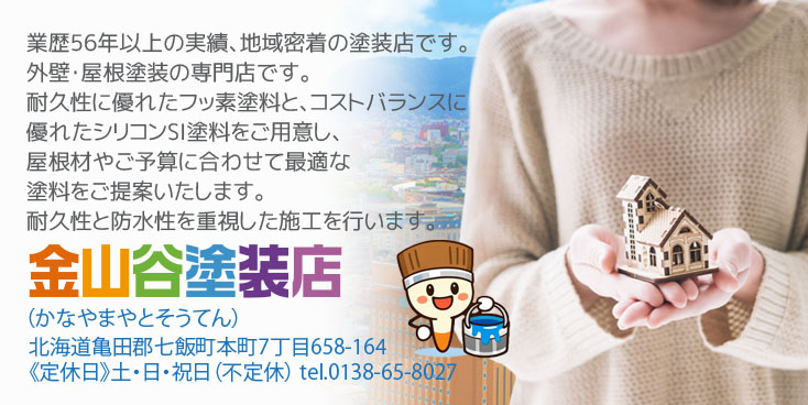 業歴56年以上の実績、地域密着の塗装店です。外壁・屋根塗装の専門店です。耐久性に優れたフッ素塗料と、コストバランスに優れたシリコンSI塗料をご用意し、屋根材やご予算に合わせて最適な塗料をご提案いたします。耐久性と防水性を重視した施工を行います。金山谷塗装店（かなやまやとそうてん） 北海道亀田郡七飯町本町7丁目658-164 土・日・祝日定休 tel.0138-65-8027
