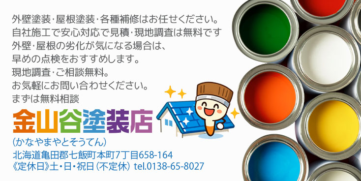外壁塗装・屋根塗装・各種補修はお任せください。自社施工で安心対応で見積・現地調査は無料です外壁・屋根の劣化が気になる場合は、早めの点検をおすすめします。現地調査・ご相談無料。お気軽にお問い合わせください。まずは無料相談。金山谷塗装店（かなやまやとそうてん） 北海道亀田郡七飯町本町7丁目658-164 土・日・祝日定休 tel.0138-65-8027